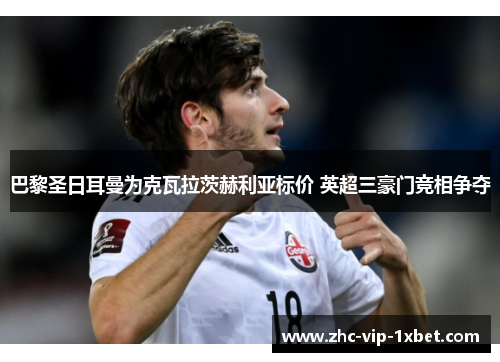 巴黎圣日耳曼为克瓦拉茨赫利亚标价 英超三豪门竞相争夺