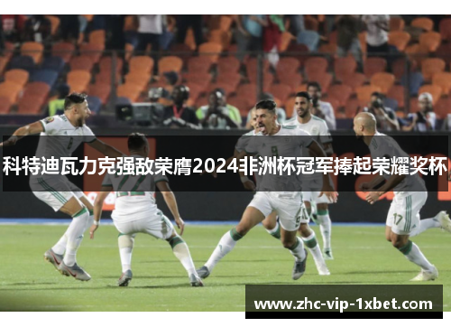 科特迪瓦力克强敌荣膺2024非洲杯冠军捧起荣耀奖杯 科特迪瓦力克强敌荣膺2024非洲杯冠军捧起荣耀奖杯