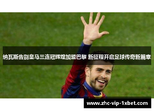 纳瓦斯告别皇马三连冠辉煌加盟巴黎 新征程开启足球传奇新篇章 纳瓦斯告别皇马三连冠辉煌加盟巴黎 新征程开启足球传奇新篇章