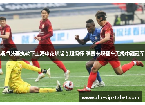 斯卢茨基执教下上海申花崛起夺超级杯 联赛末段翻车无缘中超冠军 斯卢茨基执教下上海申花崛起夺超级杯 联赛末段翻车无缘中超冠军