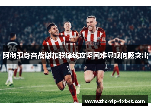 阿彻孤身奋战谢菲联锋线攻坚困难显现问题突出 阿彻孤身奋战谢菲联锋线攻坚困难显现问题突出
