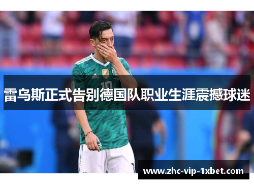 雷乌斯正式告别德国队职业生涯震撼球迷 雷乌斯正式告别德国队职业生涯震撼球迷